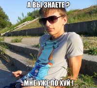 А вы знаете ? Мне уже по хуй !
