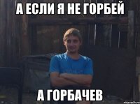 А если я не горбей а горбачев