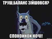 Труш,баланс зійшовся? Спокойной ночі!