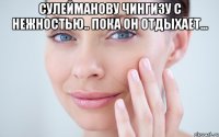 СУЛЕЙМАНОВУ ЧИНГИЗУ С НЕЖНОСТЬЮ.. ПОКА ОН ОТДЫХАЕТ... 