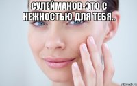 СУЛЕЙМАНОВ-ЭТО С НЕЖНОСТЬЮ ДЛЯ ТЕБЯ.. 