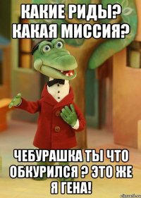 Какие Риды? Какая миссия? Чебурашка ты что обкурился ? Это же я Гена!