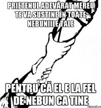 Prietenul adevărat mereu te va sustine în toate nebuniile tale Pentru că el e la fel de nebun ca tine