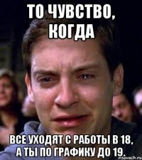 То чувство, когда все уходят с работы в 18, а ты по графику до 19.