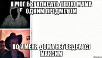 Я мог бы описать твою мама одним предметом Но у меня дома нет ведра (с) Максим