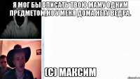 Я мог бы описать твою маму одним предметом,но у меня дома нету ведра. (с) Максим