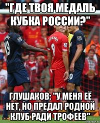 "где твоя медаль кубка России?" глушаков: "у меня её нет, но предал родной клуб ради трофеев"