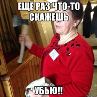 ещё раз что-то скажешь УБЬЮ!!