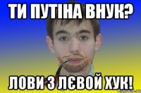 Ти путіна внук? Лови з лєвой хук!