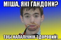 Міша, які гандони? Тобі напалічнік здоровий!