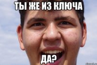ТЫ ЖЕ ИЗ КЛЮЧА ДА?