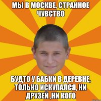 мы в москве, странное чувство будто у бабки в деревне, только искупался, ни друзей ,ни кого