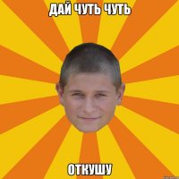 дай чуть чуть откушу