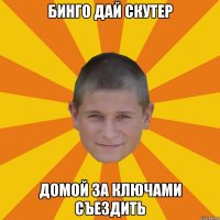 бинго дай скутер домой за ключами съездить