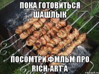 пока готовиться шашлык посомтри фмльм про rich-art'а