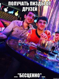 получать пизды от друзей ...."БЕСЦЕННО"....