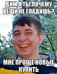 Дим,а ты почему вещи не гладишь? Мне проще новые купить