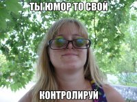 ты юмор то свой контролируй