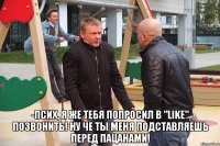  -псих, я же тебя попросил в "like" позвонить! ну че ты меня подставляешь перед пацанами!