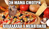 ЭЙ МАМА СМОТРИ АХХАХАХАА У МЕНЯ ПИЛА