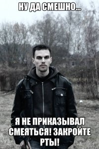 Ну да смешно... Я не приказывал смеяться! Закройте рты!