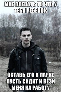 Мне плевать то что у тебя ребенок Оставь его в парке пусть сидит и вези меня на работу