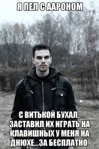 Я пел с Аароном С Витькой бухал.. Заставил их играть на клавишных у меня на днюхе...за бесплатно.