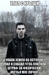Упал с крыши Упала земля об которую упал и сказал чтоб платила штраф за физические увечья мне лично.