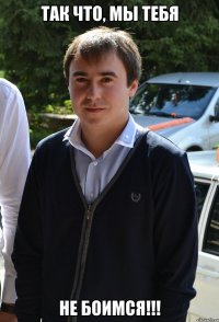 так что, мы тебя не боимся!!!