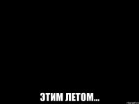  ЭТИМ ЛЕТОМ...