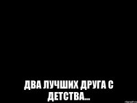  ДВА ЛУЧШИХ ДРУГА С ДЕТСТВА...