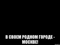 В СВОЕМ РОДНОМ ГОРОДЕ - МОСКВЕ!