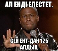 ал енді елестет, сен ент-дан 125 алдың