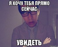 я хочу тебя прямо сейчас увидеть