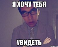 я хочу тебя увидеть
