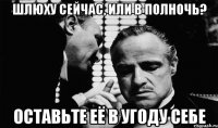 шлюху сейчас, или в полночь? оставьте её в угоду себе