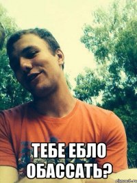  тебе ебло обассать?