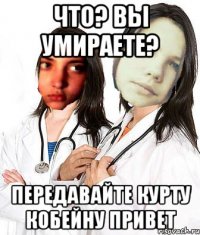 ЧТО? ВЫ УМИРАЕТЕ? ПЕРЕДАВАЙТЕ КУРТУ КОБЕЙНУ ПРИВЕТ