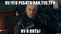 Ну,что ребята ван,тус,три, ну и пять!
