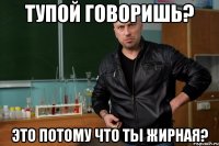 тупой говоришь? это потому что ты жирная?