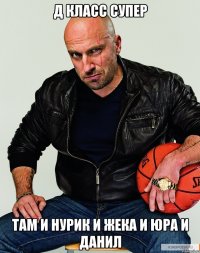 Д класс супер Там и нурик и жека и юра и данил