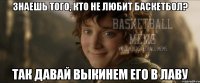 знаешь того, кто не любит баскетбол? так давай выкинем его в лаву
