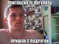 пригласил ее погулять пришла с подругой