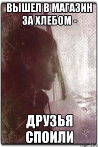Вышел в магазин за хлебом - Друзья споили