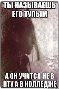 Ты называешь его тупым А он учится не в пту а в колледже