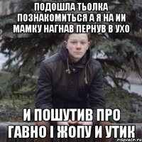 Подошла тьолка познакомиться а я на ии мамку нагнав пернув в ухо И пошутив про гавно і жопу и утик