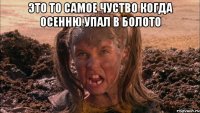 Это то самое чуство когда осенню упал в болото 