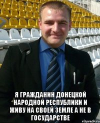  Я гражданин Донецкой народной республики и живу на своей земле а не в государстве