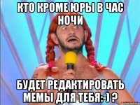кто кроме юры в час ночи будет редактировать мемы для тебя:-) ?