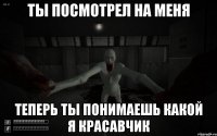 Ты посмотрел на меня Теперь ты понимаешь какой я красавчик
